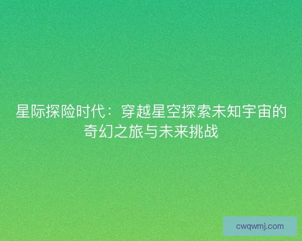 星际探险时代：穿越星空探索未知宇宙的奇幻之旅与未来挑战
