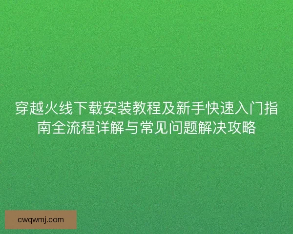 穿越火线下载安装教程及新手快速入门指南全流程详解与常见问题解决攻略
