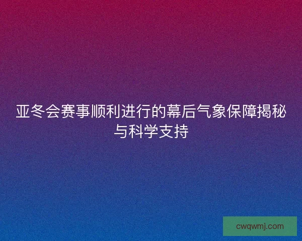 亚冬会赛事顺利进行的幕后气象保障揭秘与科学支持