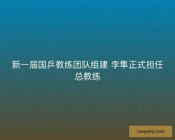 新一届国乒教练团队组建 李隼正式担任总教练 新一届国乒教练团队组建 李隼正式担任总教练