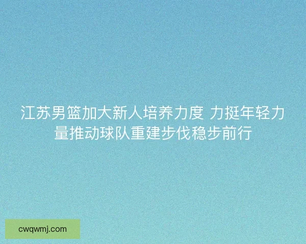江苏男篮加大新人培养力度 力挺年轻力量推动球队重建步伐稳步前行 江苏男篮加大新人培养力度 力挺年轻力量推动球队重建步伐稳步前行