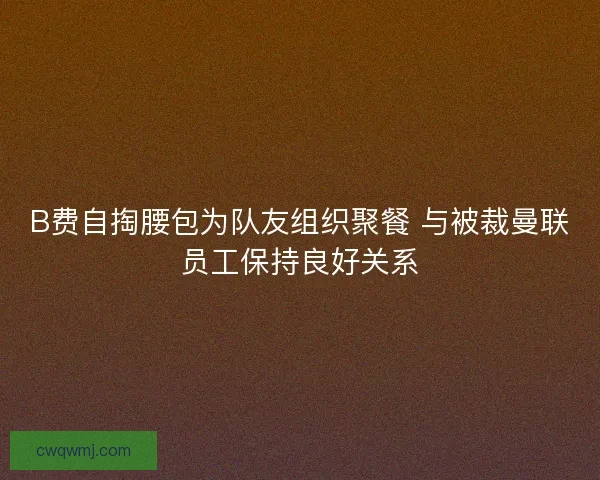 B费自掏腰包为队友组织聚餐 与被裁曼联员工保持良好关系