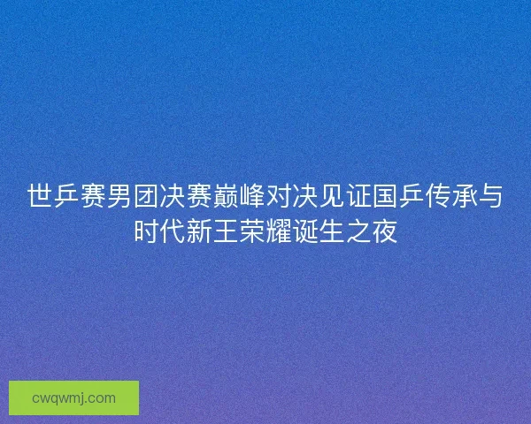 世乒赛男团决赛巅峰对决见证国乒传承与时代新王荣耀诞生之夜