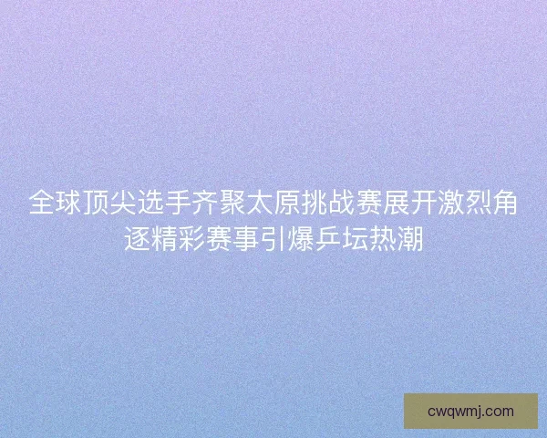全球顶尖选手齐聚太原挑战赛展开激烈角逐精彩赛事引爆乒坛热潮