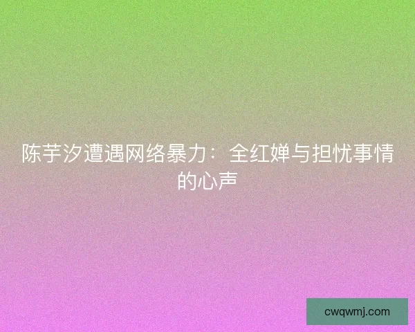 陈芋汐遭遇网络暴力：全红婵与担忧事情的心声
