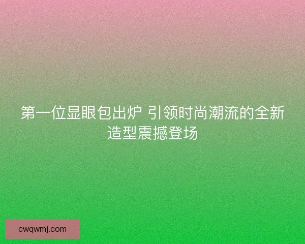 第一位显眼包出炉 引领时尚潮流的全新造型震撼登场 第一位显眼包出炉 引领时尚潮流的全新造型震撼登场