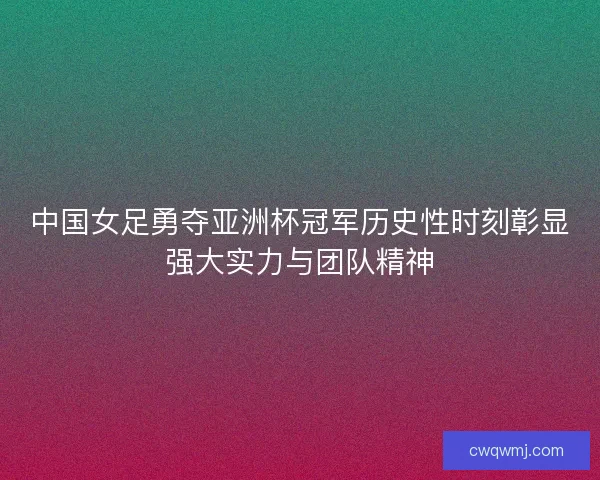 中国女足勇夺亚洲杯冠军历史性时刻彰显强大实力与团队精神
