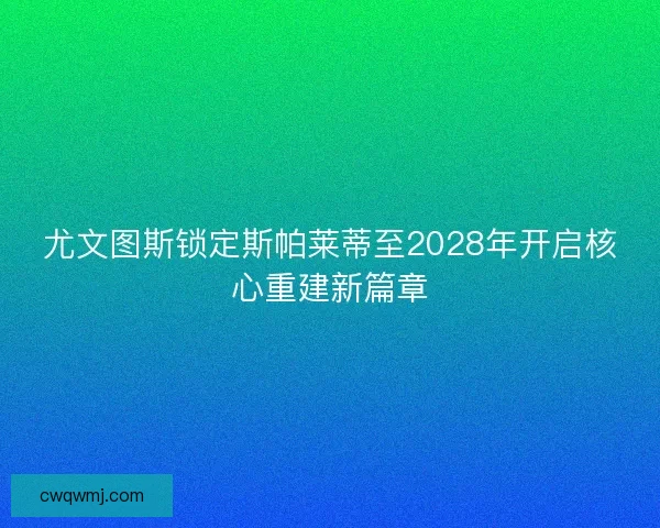 尤文图斯锁定斯帕莱蒂至2028年开启核心重建新篇章