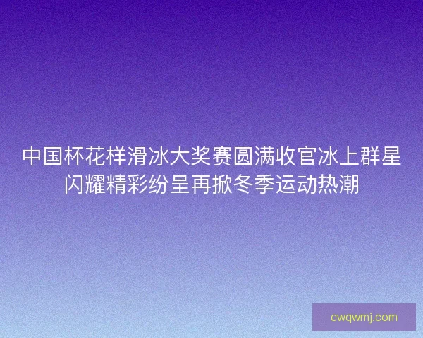 中国杯花样滑冰大奖赛圆满收官冰上群星闪耀精彩纷呈再掀冬季运动热潮