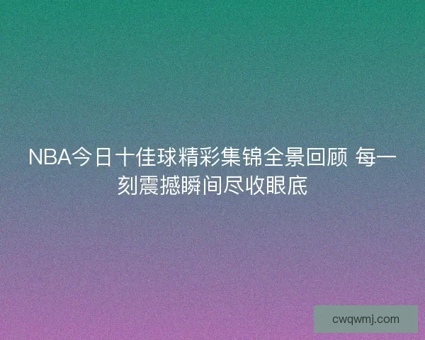 NBA今日十佳球精彩集锦全景回顾 每一刻震撼瞬间尽收眼底