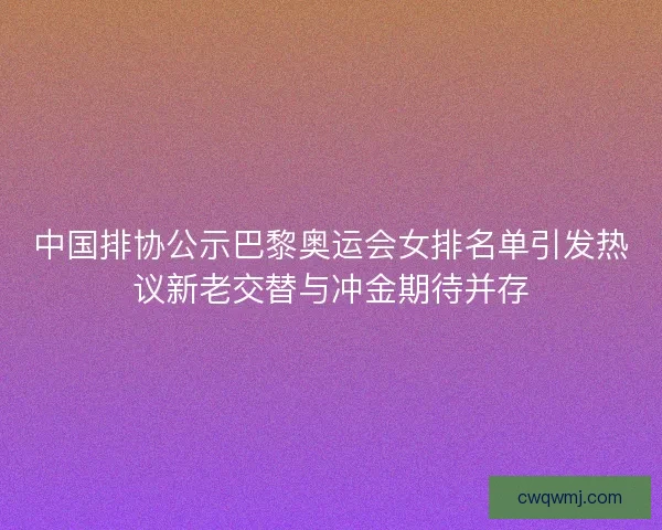 中国排协公示巴黎奥运会女排名单引发热议新老交替与冲金期待并存