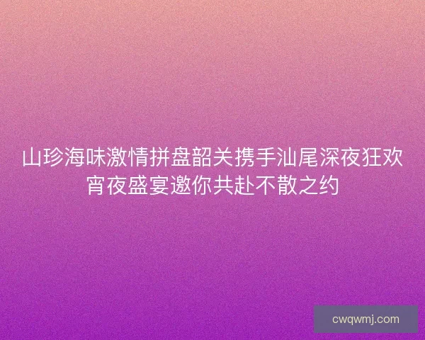 山珍海味激情拼盘韶关携手汕尾深夜狂欢宵夜盛宴邀你共赴不散之约