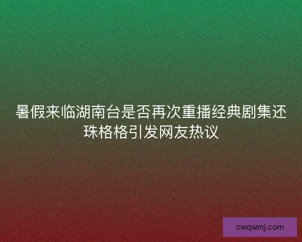 暑假来临湖南台是否再次重播经典剧集还珠格格引发网友热议