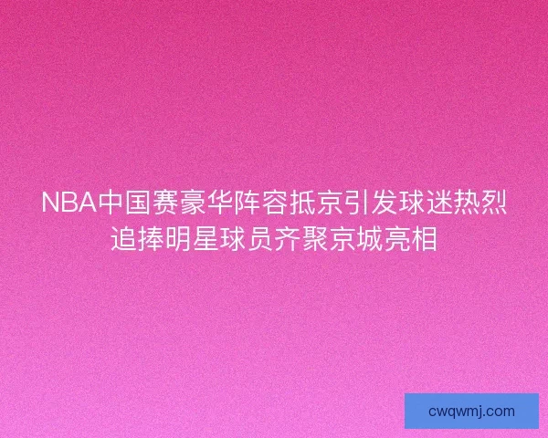 NBA中国赛豪华阵容抵京引发球迷热烈追捧明星球员齐聚京城亮相