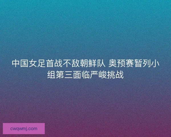 中国女足首战不敌朝鲜队 奥预赛暂列小组第三面临严峻挑战 中国女足首战不敌朝鲜队 奥预赛暂列小组第三面临严峻挑战