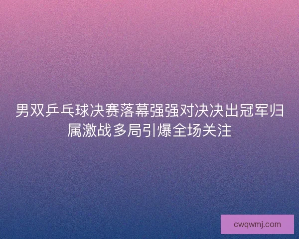 男双乒乓球决赛落幕强强对决决出冠军归属激战多局引爆全场关注