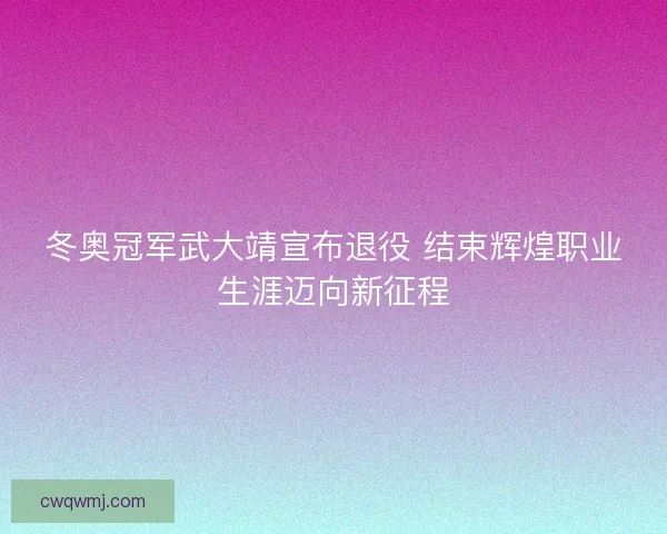 冬奥冠军武大靖宣布退役 结束辉煌职业生涯迈向新征程 冬奥冠军武大靖宣布退役 结束辉煌职业生涯迈向新征程